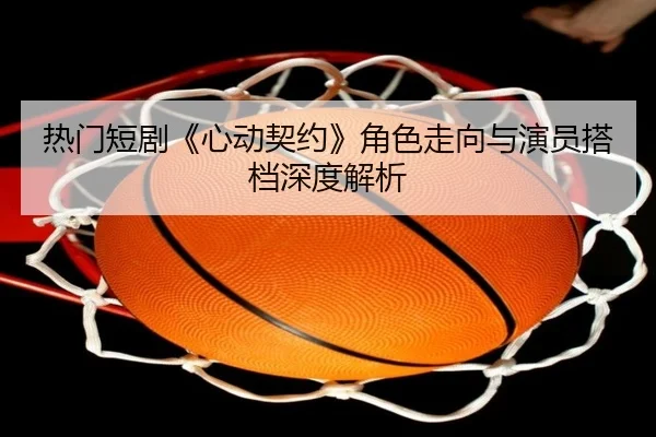 热门短剧《心动契约》角色走向与演员搭档深度解析